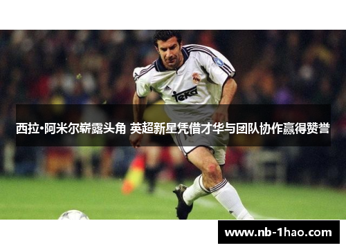 西拉·阿米尔崭露头角 英超新星凭借才华与团队协作赢得赞誉