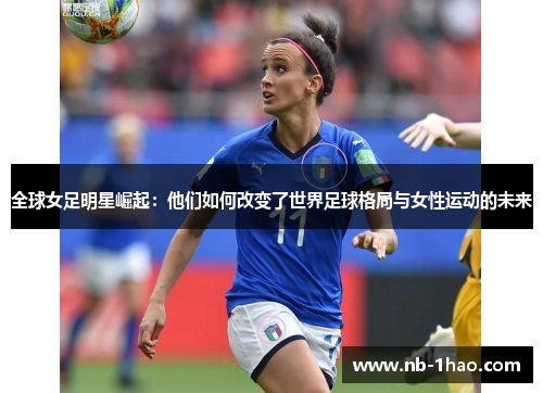 全球女足明星崛起：他们如何改变了世界足球格局与女性运动的未来
