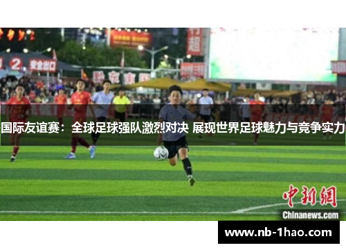 国际友谊赛：全球足球强队激烈对决 展现世界足球魅力与竞争实力