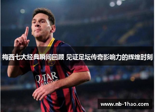 梅西七大经典瞬间回顾 见证足坛传奇影响力的辉煌时刻