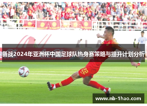 备战2024年亚洲杯中国足球队热身赛策略与提升计划分析