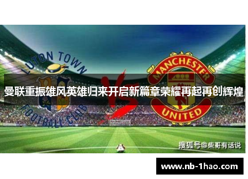 曼联重振雄风英雄归来开启新篇章荣耀再起再创辉煌