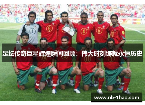 足坛传奇巨星辉煌瞬间回顾：伟大时刻铸就永恒历史