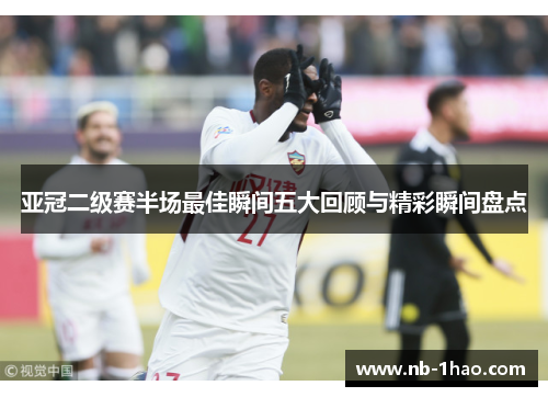 亚冠二级赛半场最佳瞬间五大回顾与精彩瞬间盘点
