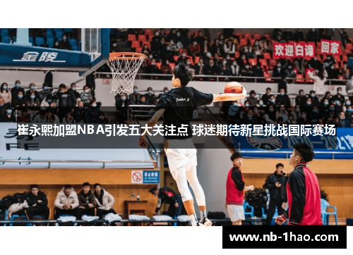 崔永熙加盟NBA引发五大关注点 球迷期待新星挑战国际赛场