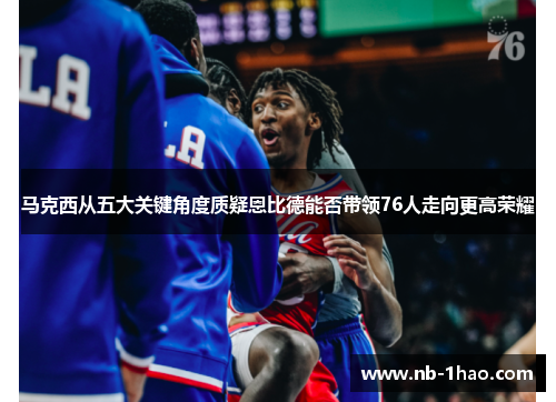 马克西从五大关键角度质疑恩比德能否带领76人走向更高荣耀
