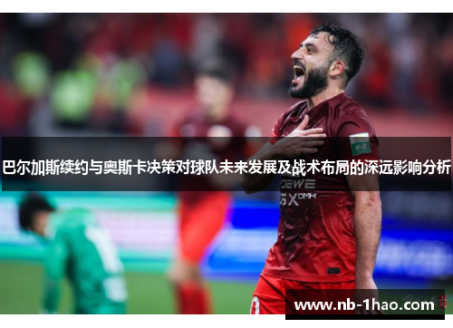 巴尔加斯续约与奥斯卡决策对球队未来发展及战术布局的深远影响分析