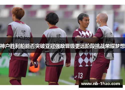 神户胜利船能否突破亚冠强敌晋级更远阶段挑战荣耀梦想